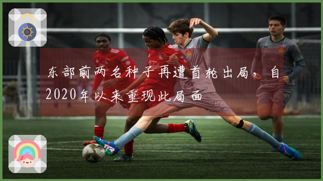东部前两名种子再遭首轮出局，自2020年以来重现此局面